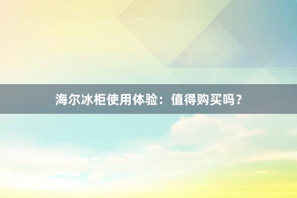 海尔冰柜使用体验：值得购买吗？