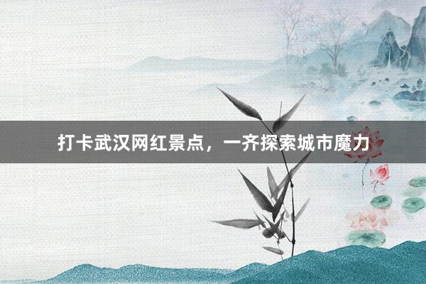打卡武汉网红景点，一齐探索城市魔力