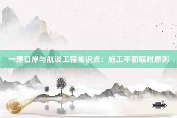 一建口岸与航谈工程常识点：施工平面嘱咐原则