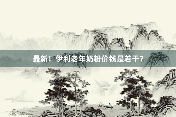 最新！伊利老年奶粉价钱是若干？