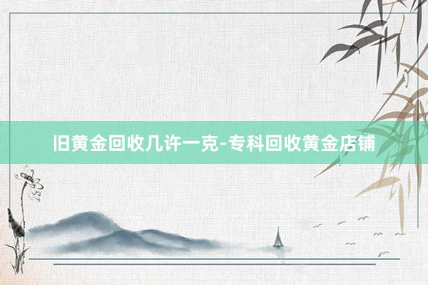 旧黄金回收几许一克-专科回收黄金店铺