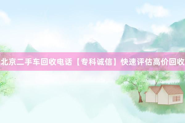 北京二手车回收电话【专科诚信】快速评估高价回收