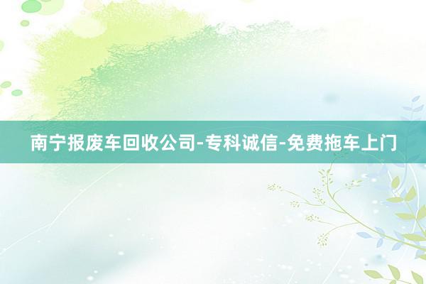 南宁报废车回收公司-专科诚信-免费拖车上门