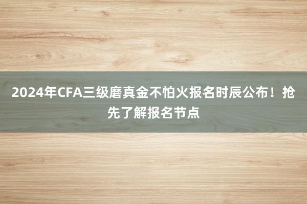2024年CFA三级磨真金不怕火报名时辰公布！抢先了解报名节点